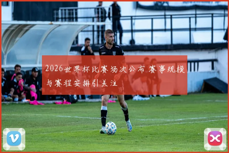 2026世界杯比赛场次公布 赛事规模与赛程安排引关注
