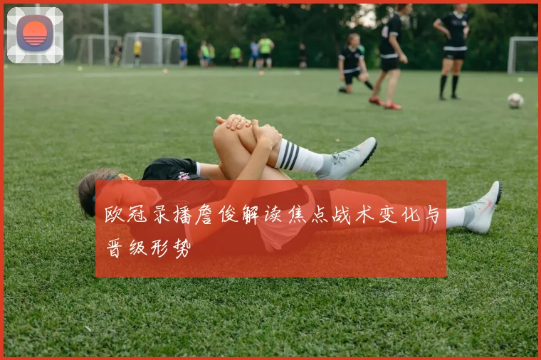 欧冠录播詹俊解读焦点战术变化与晋级形势
