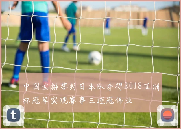 中国女排零封日本队夺得2018亚洲杯冠军实现赛事三连冠伟业