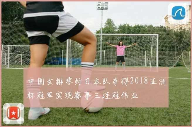 中国女排零封日本队夺得2018亚洲杯冠军实现赛事三连冠伟业