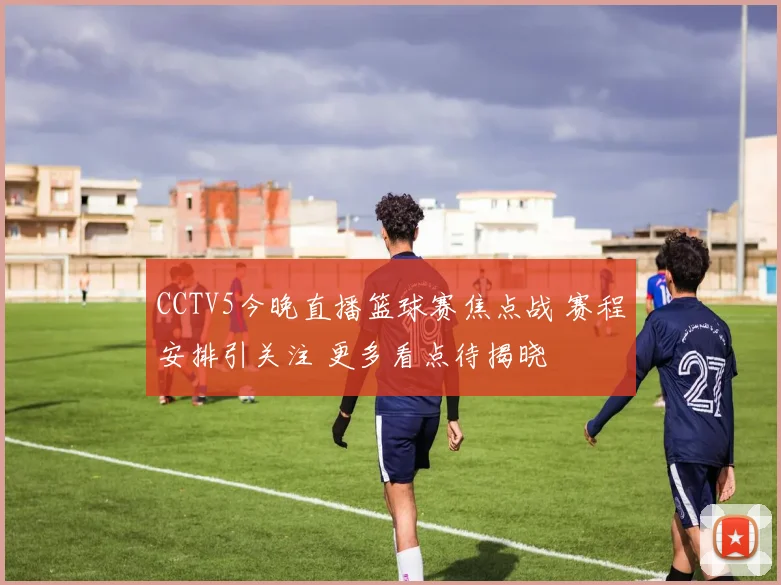CCTV5今晚直播篮球赛焦点战 赛程安排引关注 更多看点待揭晓