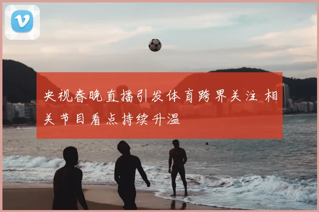 央视春晚直播引发体育跨界关注 相关节目看点持续升温
