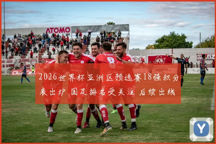 2026世界杯亚洲区预选赛18强积分表出炉 国足排名受关注 后续出线压力加大
