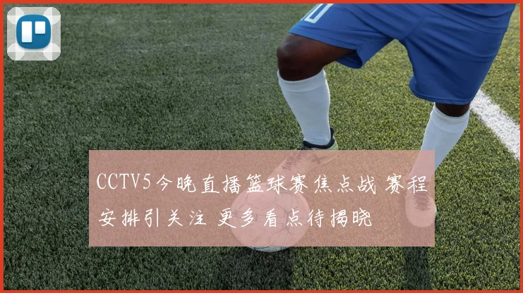 CCTV5今晚直播篮球赛焦点战 赛程安排引关注 更多看点待揭晓