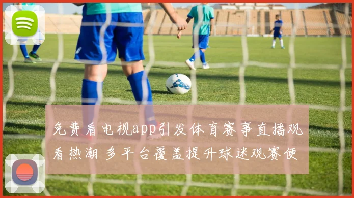 免费看电视app引发体育赛事直播观看热潮 多平台覆盖提升球迷观赛便利性