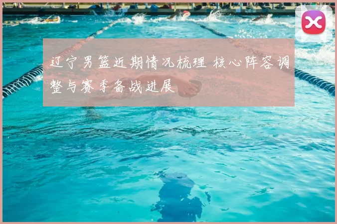 辽宁男篮近期情况梳理 核心阵容调整与赛季备战进展