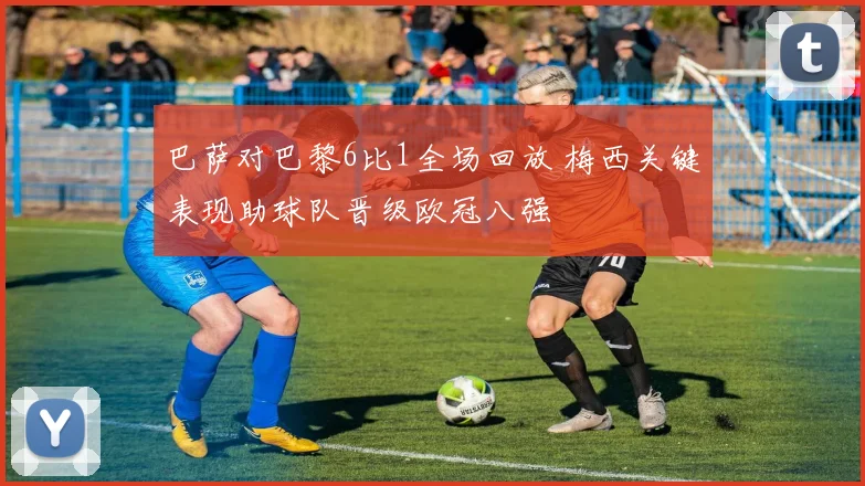 巴萨对巴黎6比1全场回放 梅西关键表现助球队晋级欧冠八强