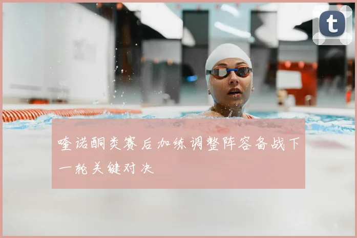 喹诺酮类赛后加练调整阵容备战下一轮关键对决
