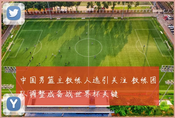 中国男篮主教练人选引关注 教练团队调整成备战世界杯关键