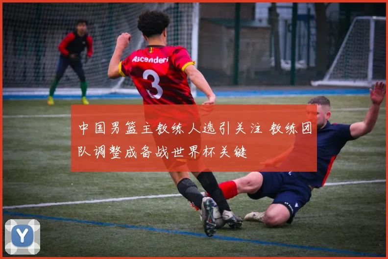 中国男篮主教练人选引关注 教练团队调整成备战世界杯关键