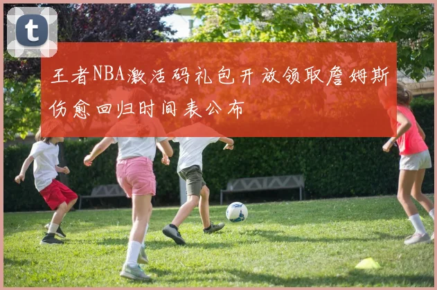 王者NBA激活码礼包开放领取詹姆斯伤愈回归时间表公布