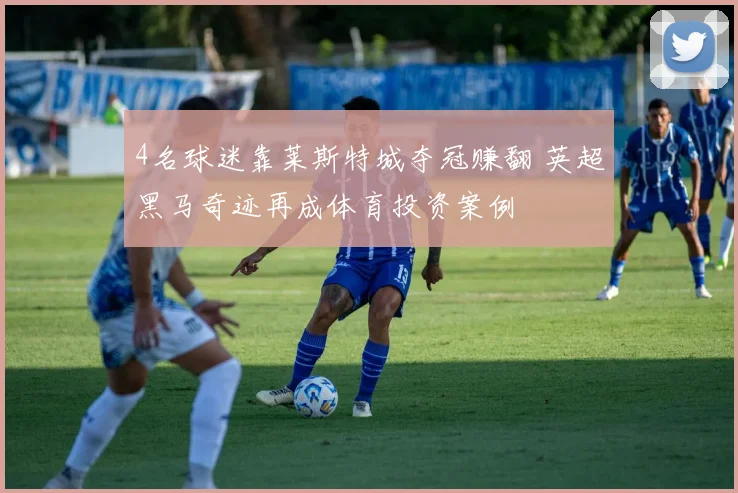 4名球迷靠莱斯特城夺冠赚翻 英超黑马奇迹再成体育投资案例