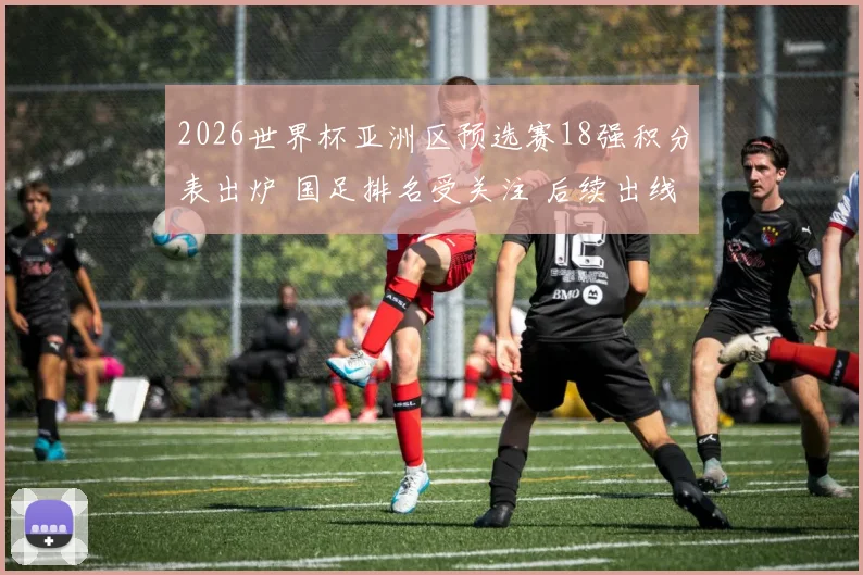 2026世界杯亚洲区预选赛18强积分表出炉 国足排名受关注 后续出线压力加大