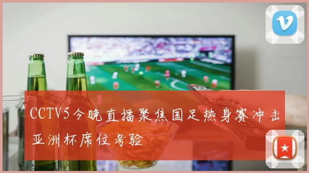 CCTV5今晚直播聚焦国足热身赛冲击亚洲杯席位考验