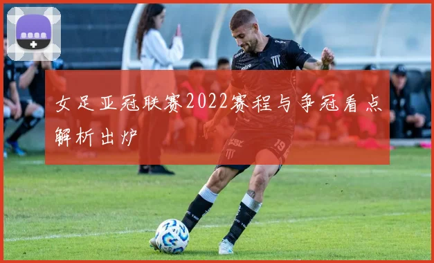 女足亚冠联赛2022赛程与争冠看点解析出炉