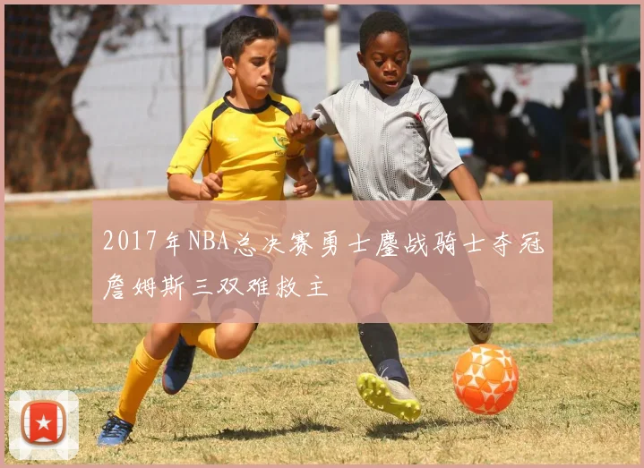 2017年NBA总决赛勇士鏖战骑士夺冠詹姆斯三双难救主