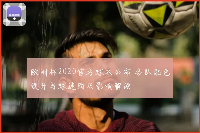 欧洲杯2020官方球衣公布 各队配色设计与球迷购买影响解读