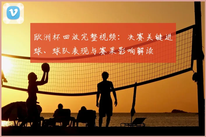 欧洲杯回放完整视频：决赛关键进球、球队表现与赛果影响解读