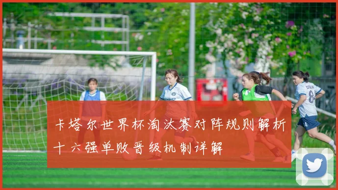 卡塔尔世界杯淘汰赛对阵规则解析十六强单败晋级机制详解