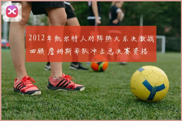 2012年凯尔特人对阵热火东决激战回顾 詹姆斯率队冲击总决赛资格