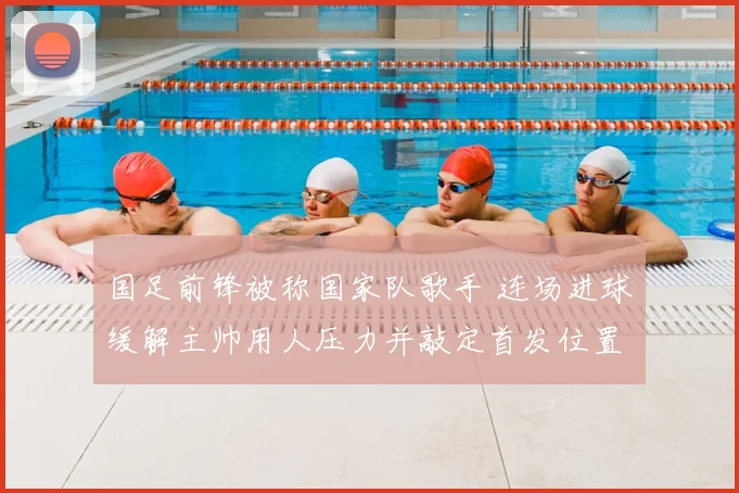国足前锋被称国家队歌手 连场进球缓解主帅用人压力并敲定首发位置