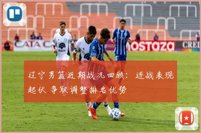 辽宁男篮近期战况回顾：连战表现起伏 争取调整排名优势