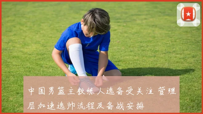 中国男篮主教练人选备受关注 管理层加速选帅流程及备战安排