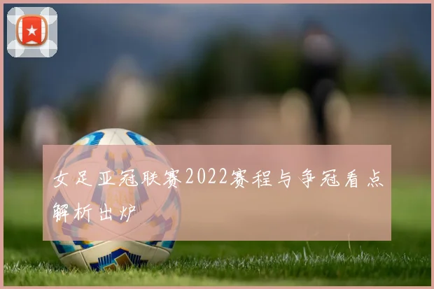 女足亚冠联赛2022赛程与争冠看点解析出炉