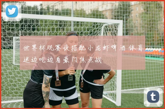 世界杯观赛夜搭配小龙虾啤酒 体育迷边吃边看豪门焦点战