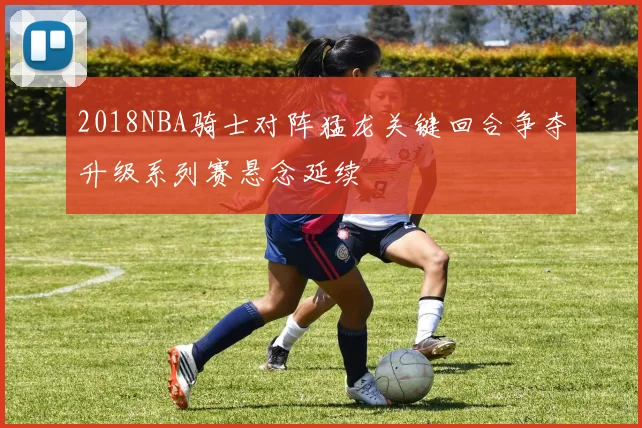 2018NBA骑士对阵猛龙关键回合争夺升级系列赛悬念延续