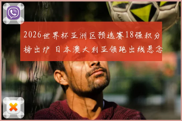 2026世界杯亚洲区预选赛18强积分榜出炉 日本澳大利亚领跑出线悬念加剧