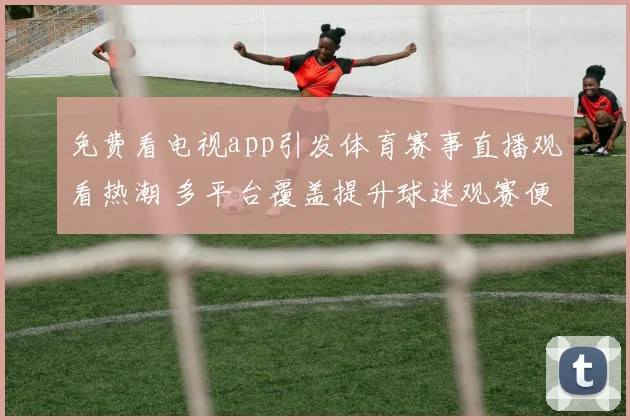 免费看电视app引发体育赛事直播观看热潮 多平台覆盖提升球迷观赛便利性