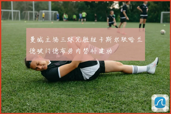 曼城主场三球完胜纽卡斯尔联哈兰德破门德布劳内替补建功