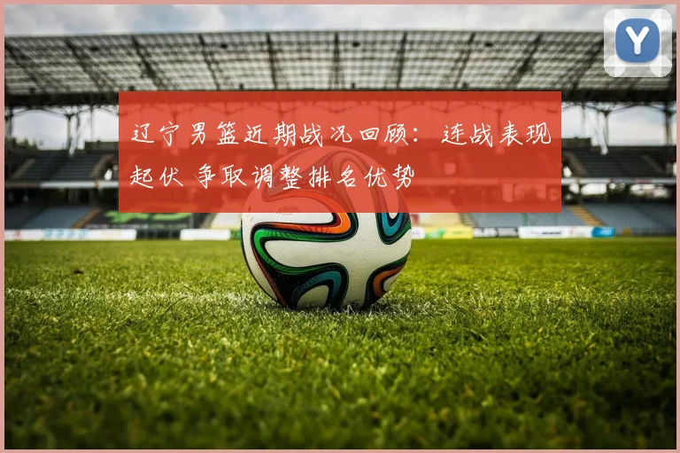 辽宁男篮近期战况回顾:连战表现起伏 争取调整排名优势