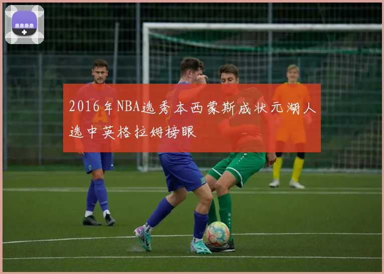 2016年NBA选秀本西蒙斯成状元湖人选中英格拉姆榜眼