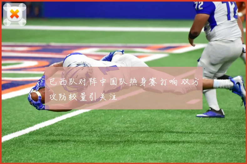 巴西队对阵中国队热身赛打响 双方攻防较量引关注