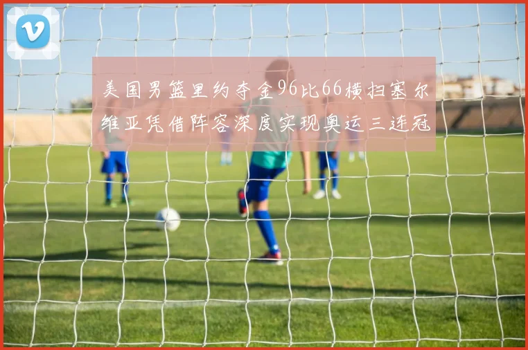 美国男篮里约夺金96比66横扫塞尔维亚凭借阵容深度实现奥运三连冠