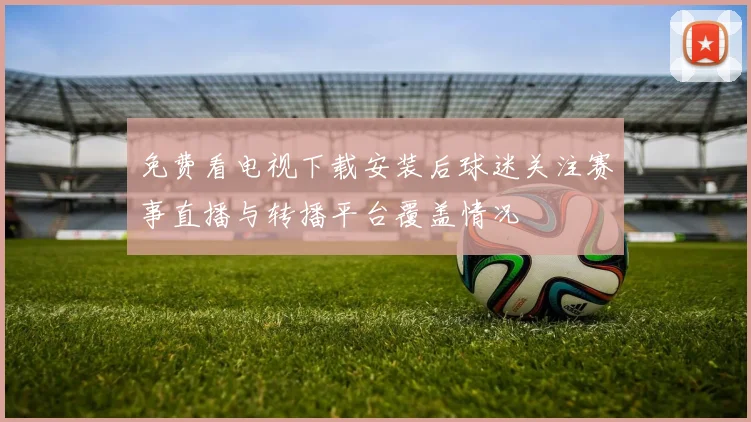 免费看电视下载安装后球迷关注赛事直播与转播平台覆盖情况