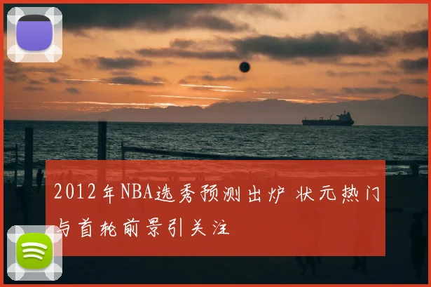 2012年NBA选秀预测出炉 状元热门与首轮前景引关注